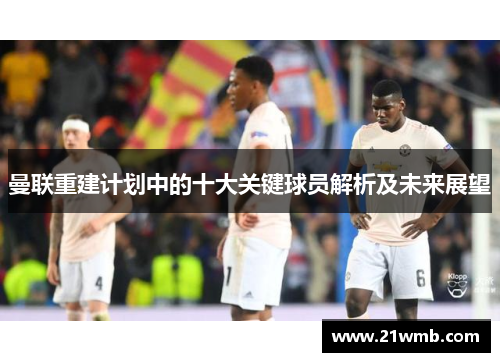 曼联重建计划中的十大关键球员解析及未来展望 曼联重建计划中的十大关键球员解析及未来展望