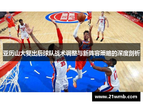 亚历山大复出后球队战术调整与新阵容策略的深度剖析 亚历山大复出后球队战术调整与新阵容策略的深度剖析