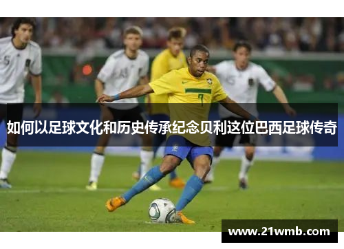 如何以足球文化和历史传承纪念贝利这位巴西足球传奇