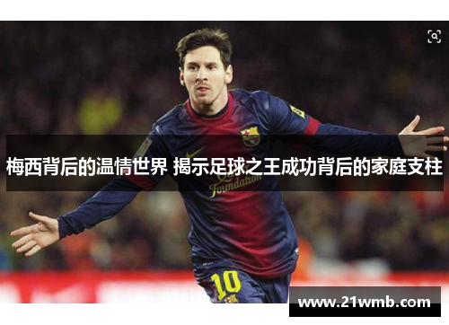 梅西背后的温情世界 揭示足球之王成功背后的家庭支柱 梅西背后的温情世界 揭示足球之王成功背后的家庭支柱