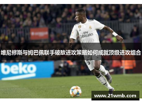 维尼修斯与姆巴佩联手破敌进攻策略如何成就顶级进攻组合