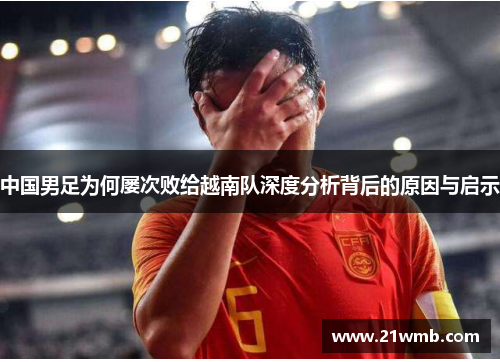 中国男足为何屡次败给越南队深度分析背后的原因与启示 中国男足为何屡次败给越南队深度分析背后的原因与启示